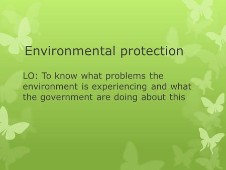 Environmental protection LO: To know what problems the environment is experiencing and what the government are doing about this.