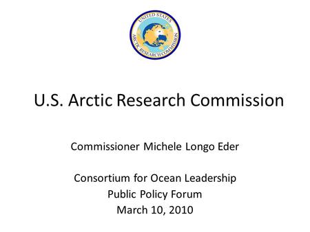 U.S. Arctic Research Commission Commissioner Michele Longo Eder Consortium for Ocean Leadership Public Policy Forum March 10, 2010.