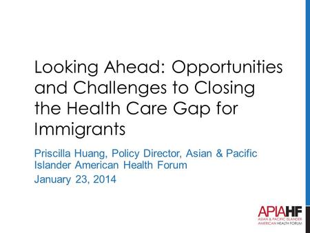 Looking Ahead: Opportunities and Challenges to Closing the Health Care Gap for Immigrants Priscilla Huang, Policy Director, Asian & Pacific Islander American.