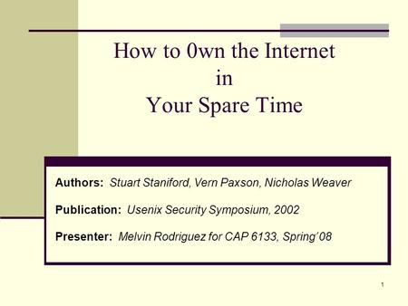 1 How to 0wn the Internet in Your Spare Time Authors: Stuart Staniford, Vern Paxson, Nicholas Weaver Publication: Usenix Security Symposium, 2002 Presenter: