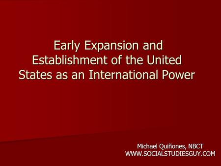 Michael Quiñones, NBCT WWW.SOCIALSTUDIESGUY.COM Early Expansion and Establishment of the United States as an International Power Early Expansion and Establishment.