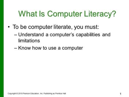 1 Copyright © 2010 Pearson Education, Inc. Publishing as Prentice Hall 1 What Is Computer Literacy? To be computer literate, you must: –Understand a computer’s.