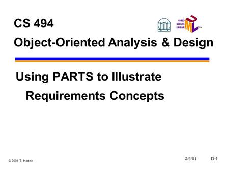 2/6/01D-1 © 2001 T. Horton CS 494 Object-Oriented Analysis & Design Using PARTS to Illustrate Requirements Concepts.