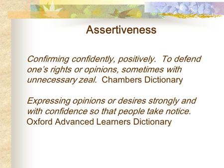 Assertiveness Confirming confidently, positively. To defend one’s rights or opinions, sometimes with unnecessary zeal. Chambers Dictionary Expressing opinions.