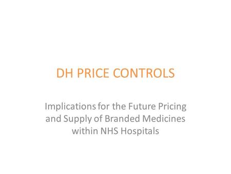 DH PRICE CONTROLS Implications for the Future Pricing and Supply of Branded Medicines within NHS Hospitals.