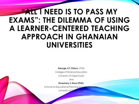 “ALL I NEED IS TO PASS MY EXAMS”: THE DILEMMA OF USING A LEARNER-CENTERED TEACHING APPROACH IN GHANAIAN UNIVERSITIES George, K.T. Oduro, (PhD) College.
