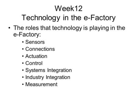 Week12 Technology in the e-Factory The roles that technology is playing in the e-Factory: Sensors Connections Actuation Control Systems Integration Industry.