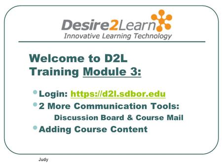 Judy Welcome to D2L Training Module 3: Login: https://d2l.sdbor.eduhttps://d2l.sdbor.edu 2 More Communication Tools: Discussion Board & Course Mail Adding.