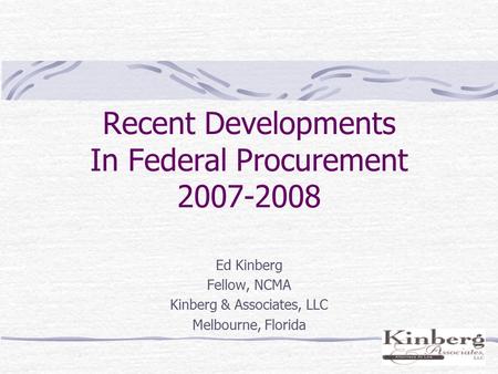 Recent Developments In Federal Procurement 2007-2008 Ed Kinberg Fellow, NCMA Kinberg & Associates, LLC Melbourne, Florida.