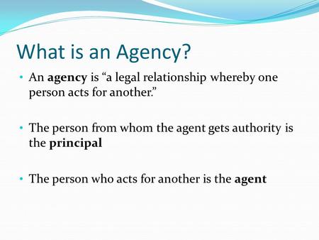What is an Agency? An agency is “a legal relationship whereby one person acts for another.” The person from whom the agent gets authority is the principal.