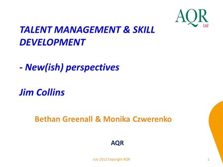 TALENT MANAGEMENT & SKILL DEVELOPMENT - New(ish) perspectives Jim Collins 1 Bethan Greenall & Monika Czwerenko AQR July 2012 Copyright AQR.