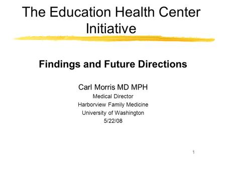 1 The Education Health Center Initiative Findings and Future Directions Carl Morris MD MPH Medical Director Harborview Family Medicine University of Washington.