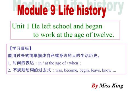 Unit 1 He left school and began to work at the age of twelve. By Miss King 【学习目标】 能用过去式简单描述自己或身边的人的生活历史。 1. 时间的表达： in / at the age of / when ； 2. 不规则动词的过去式：