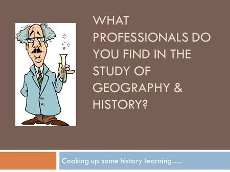 WHAT PROFESSIONALS DO YOU FIND IN THE STUDY OF GEOGRAPHY & HISTORY? Cooking up some history learning….