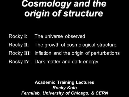 Academic Training Lectures Rocky Kolb Fermilab, University of Chicago, & CERN Cosmology and the origin of structure Rocky I : The universe observed Rocky.