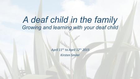 A deaf child in the family Growing and learning with your deaf child April 11 th to April 12 th 2015 Kirsten Smiler.