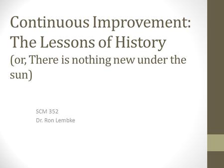 Continuous Improvement: The Lessons of History (or, There is nothing new under the sun) SCM 352 Dr. Ron Lembke.