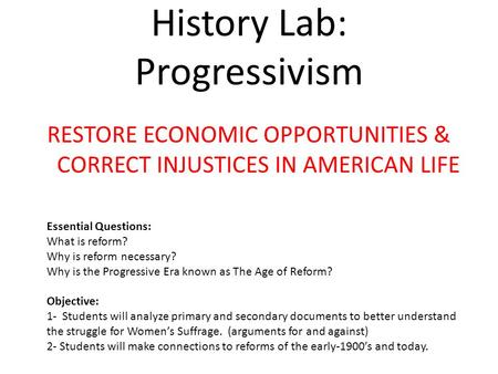 History Lab: Progressivism RESTORE ECONOMIC OPPORTUNITIES & CORRECT INJUSTICES IN AMERICAN LIFE Essential Questions: What is reform? Why is reform necessary?