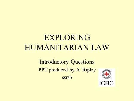 EXPLORING HUMANITARIAN LAW Introductory Questions PPT produced by A. Ripley ssrsb.