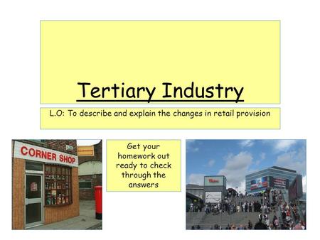 Tertiary Industry L.O: To describe and explain the changes in retail provision Get your homework out ready to check through the answers.