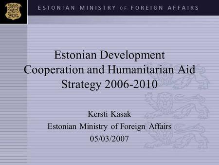 Estonian Development Cooperation and Humanitarian Aid Strategy 2006-2010 Kersti Kasak Estonian Ministry of Foreign Affairs 05/03/2007.