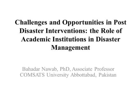 Challenges and Opportunities in Post Disaster Interventions: the Role of Academic Institutions in Disaster Management Bahadar Nawab, PhD, Associate Professor.