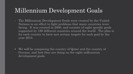 Millennium Development Goals The Millennium Development Goals were created by the United Nations in an effort to fight problems that many countries were.