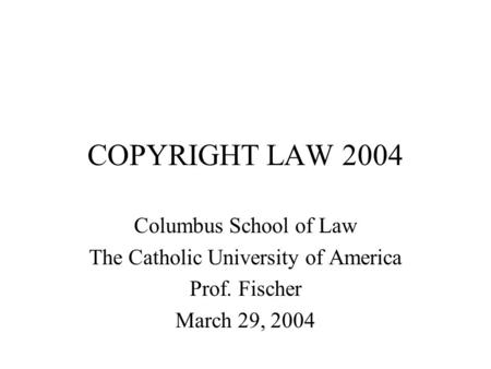 COPYRIGHT LAW 2004 Columbus School of Law The Catholic University of America Prof. Fischer March 29, 2004.