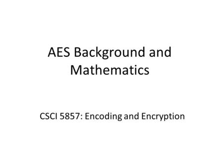 AES Background and Mathematics CSCI 5857: Encoding and Encryption.