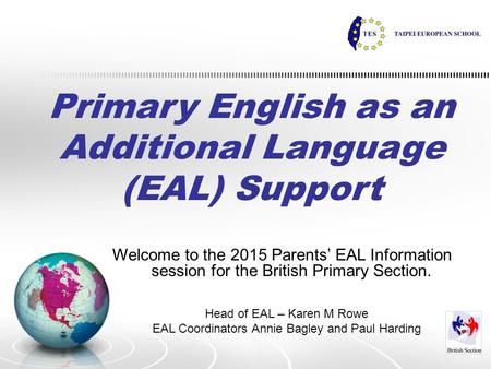 Primary English as an Additional Language (EAL) Support Welcome to the 2015 Parents’ EAL Information session for the British Primary Section. Head of EAL.