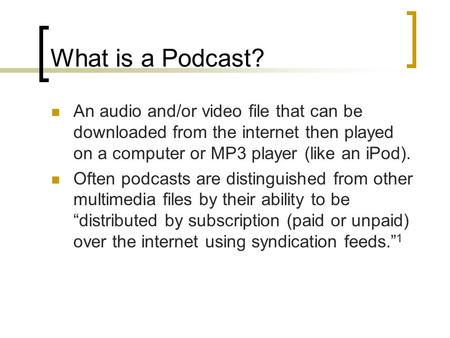 What is a Podcast? An audio and/or video file that can be downloaded from the internet then played on a computer or MP3 player (like an iPod). Often podcasts.