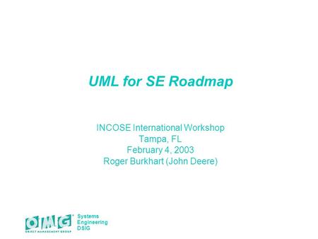 Systems Engineering DSIG UML for SE Roadmap INCOSE International Workshop Tampa, FL February 4, 2003 Roger Burkhart (John Deere)