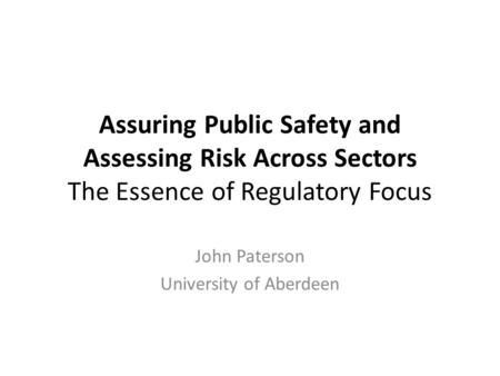 Assuring Public Safety and Assessing Risk Across Sectors The Essence of Regulatory Focus John Paterson University of Aberdeen.