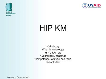 Washington, December 2005 HIP KM KM history What is knowledge HIP’s KM role KM process / roadmap Competence, attitude and tools KM activities.