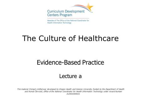 The Culture of Healthcare Evidence-Based Practice Lecture a This material (Comp2_Unit5a)was developed by Oregon Health and Science University, funded by.