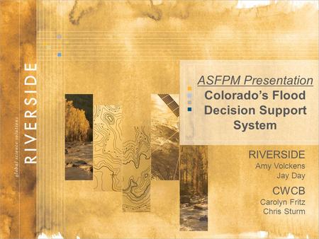 1 ASFPM Presentation Colorado’s Flood Decision Support System RIVERSIDE Amy Volckens Jay Day CWCB Carolyn Fritz Chris Sturm.