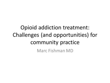 Opioid addiction treatment: Challenges (and opportunities) for community practice Marc Fishman MD.