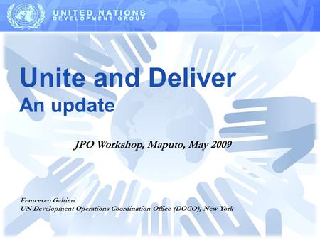 Unite and Deliver An update Francesco Galtieri UN Development Operations Coordination Office (DOCO), New York JPO Workshop, Maputo, May 2009.