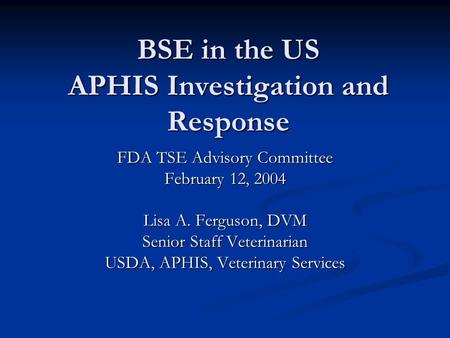BSE in the US APHIS Investigation and Response FDA TSE Advisory Committee February 12, 2004 Lisa A. Ferguson, DVM Senior Staff Veterinarian USDA, APHIS,