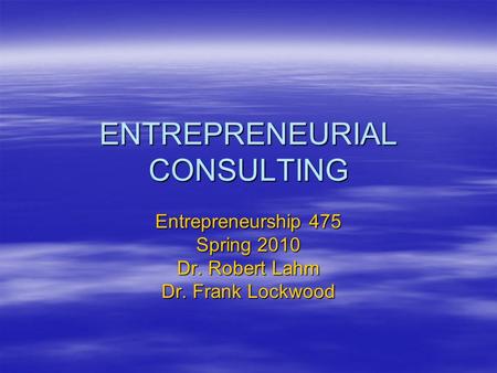 ENTREPRENEURIAL CONSULTING Entrepreneurship 475 Spring 2010 Dr. Robert Lahm Dr. Frank Lockwood.