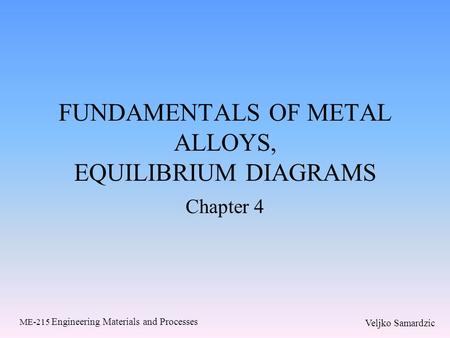 Veljko Samardzic ME-215 Engineering Materials and Processes FUNDAMENTALS OF METAL ALLOYS, EQUILIBRIUM DIAGRAMS Chapter 4.