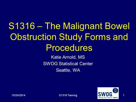 S1316 – The Malignant Bowel Obstruction Study Forms and Procedures Katie Arnold, MS SWOG Statistical Center Seattle, WA 10/24/2014S1316 Training1.