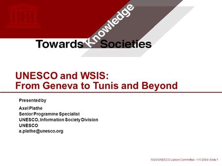 NGO/UNESCO Liaison Committee –11/ 2004–Slide 1 UNESCO and WSIS: From Geneva to Tunis and Beyond Presented by Axel Plathe Senior Programme Specialist UNESCO,
