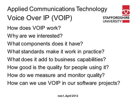 Applied Communications Technology Voice Over IP (VOIP) nas1, April 2012 How does VOIP work? Why are we interested? What components does it have? What standards.