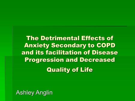The Detrimental Effects of Anxiety Secondary to COPD and its facilitation of Disease Progression and Decreased Quality of Life Ashley Anglin.