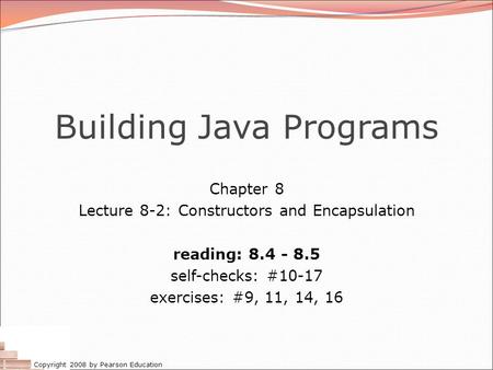 Copyright 2008 by Pearson Education Building Java Programs Chapter 8 Lecture 8-2: Constructors and Encapsulation reading: 8.4 - 8.5 self-checks: #10-17.