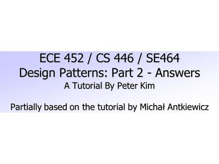 ECE 452 / CS 446 / SE464 Design Patterns: Part 2 - Answers A Tutorial By Peter Kim Partially based on the tutorial by Michał Antkiewicz.