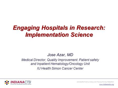 ACCELERATING CLINICAL AND TRANSLATIONAL RESEARCH www.indianactsi.org Engaging Hospitals in Research: Implementation Science Jose Azar, MD Medical Director,