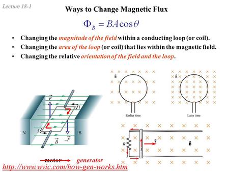 Lecture 18-1 Ways to Change Magnetic Flux Changing the magnitude of the field within a conducting loop (or coil). Changing the area of the loop (or coil)