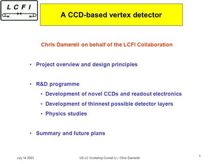 July 14 2003US LC Workshop Cornell U – Chris Damerell 1 A CCD-based vertex detector Chris Damerell on behalf of the LCFI Collaboration Project overview.